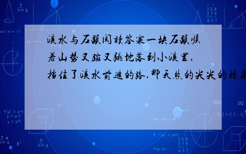 溪水与石头阅读答案一块石头顺着山势又蹦又跳地落到小溪里,挡住了溪水前进的路,那天然的尖尖的棱角,像一把锋利的钢刀,保护这高傲的身躯,大有不可侵犯之势.溪水唱着歌,由远及近.石头