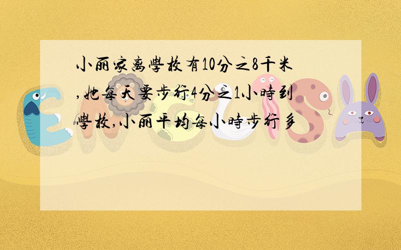 小丽家离学校有10分之8千米,她每天要步行4分之1小时到学校,小丽平均每小时步行多