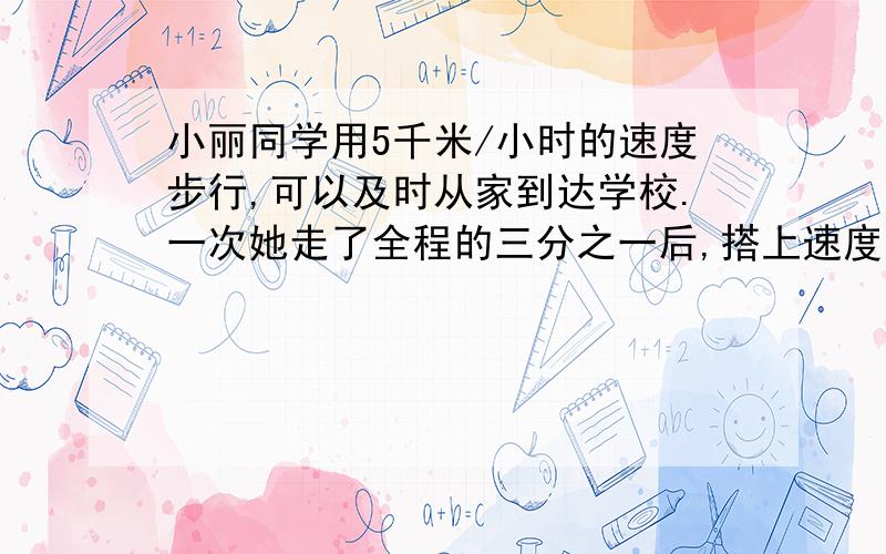 小丽同学用5千米/小时的速度步行,可以及时从家到达学校.一次她走了全程的三分之一后,搭上速度是20千米/...小丽同学用5千米/小时的速度步行,可以及时从家到达学校.一次她走了全程的三分