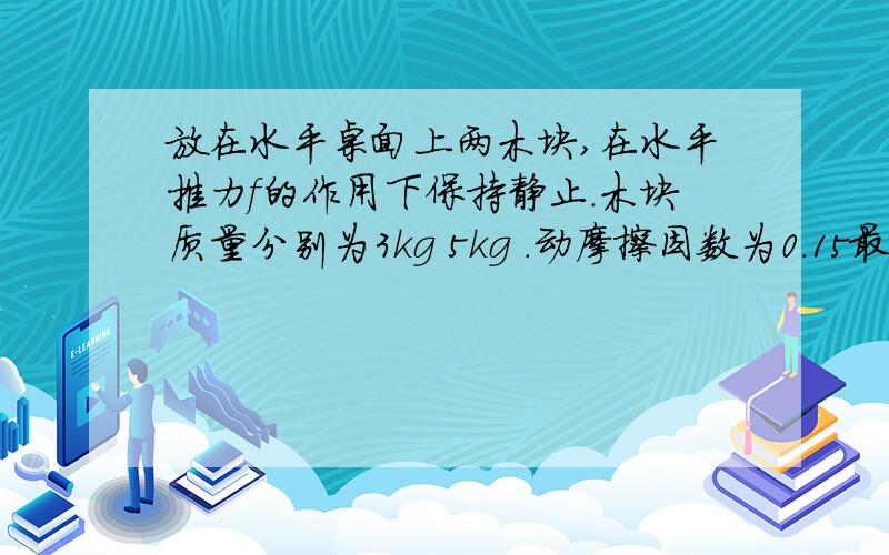 放在水平桌面上两木块,在水平推力f的作用下保持静止.木块质量分别为3kg 5kg .动摩擦因数为0.15最大静摩擦等于滑动摩擦力.如果作用在a的推力为6牛.木块在ab间的弹簧压缩了5厘米.弹簧的劲度