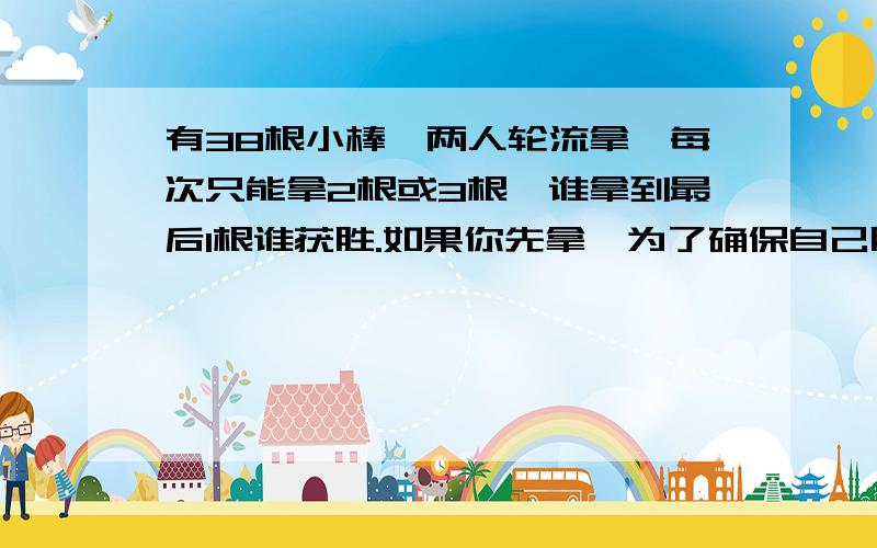 有38根小棒,两人轮流拿,每次只能拿2根或3根,谁拿到最后1根谁获胜.如果你先拿,为了确保自己胜利,你第一次应该拿几根?接下来应该怎么拿?