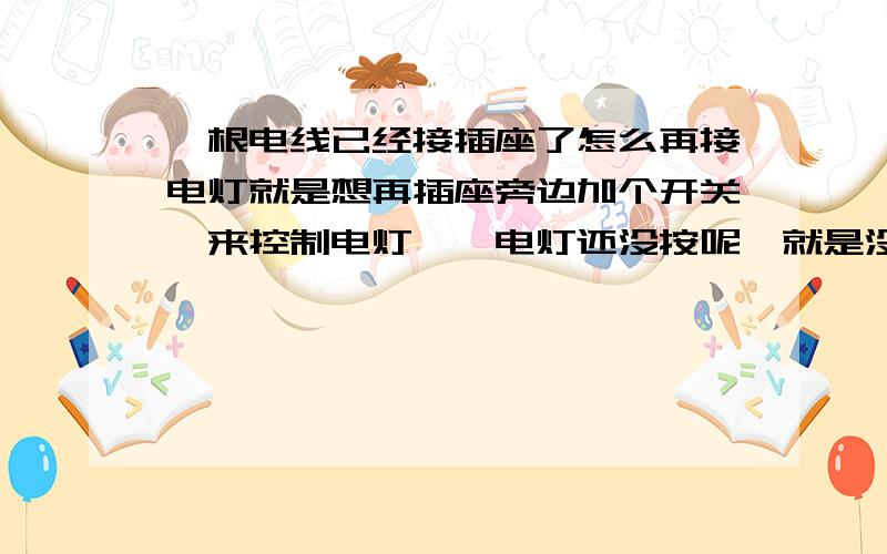 一根电线已经接插座了怎么再接电灯就是想再插座旁边加个开关,来控制电灯,{电灯还没按呢,就是没想明白怎么联线】