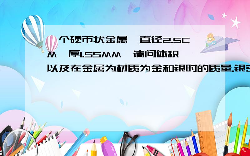 一个硬币状金属,直径2.5CM,厚1.55MM,请问体积以及在金属为材质为金和银时的质量.银密度10.5G/CM^3金密度19.26G/CM^3