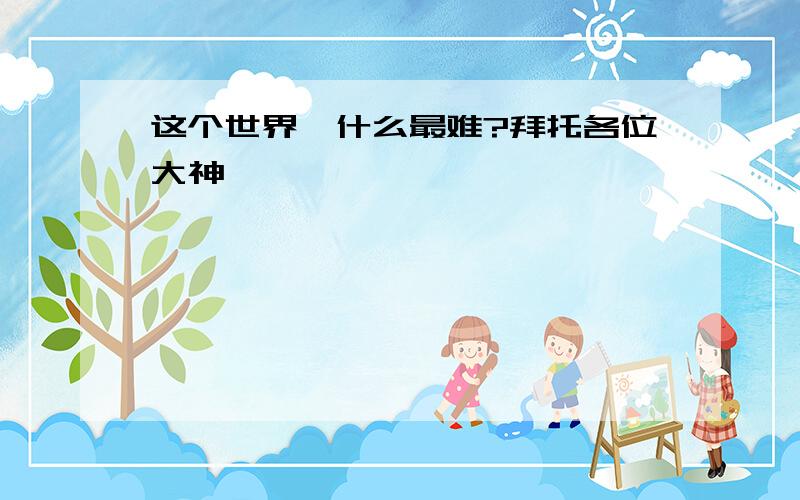 这个世界,什么最难?拜托各位大神