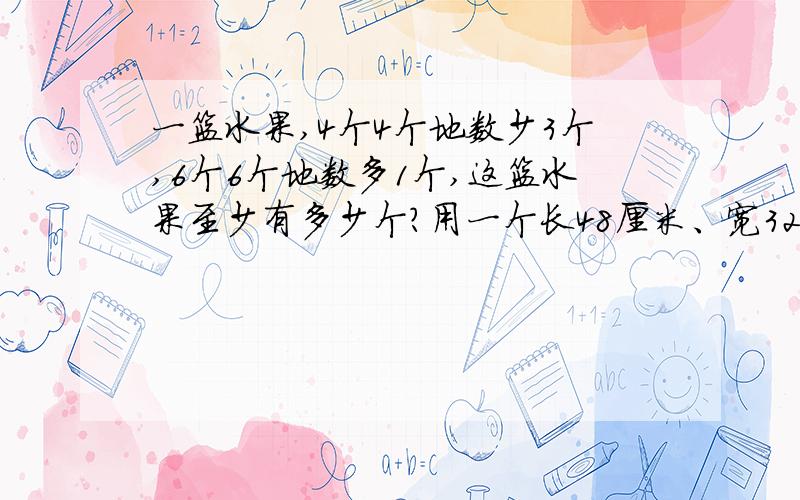 一篮水果,4个4个地数少3个,6个6个地数多1个,这篮水果至少有多少个?用一个长48厘米、宽32厘米的彩色地砖铺一个正方形,这个正方形的边长至少多少厘米?至少需要多少块?