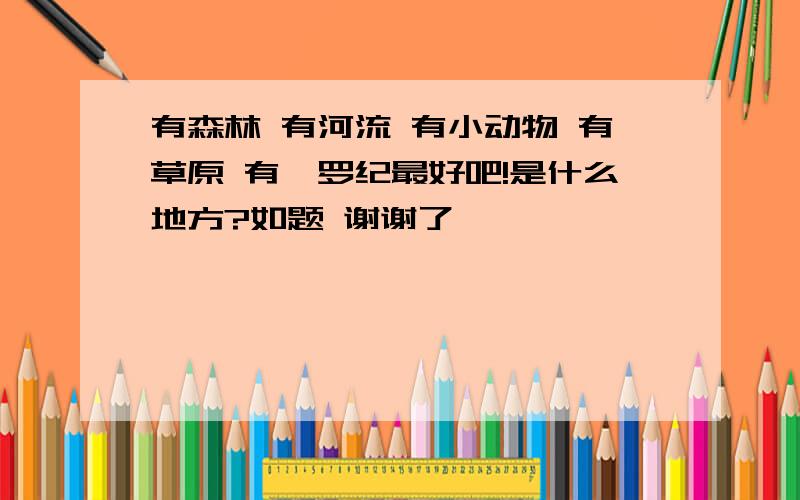 有森林 有河流 有小动物 有草原 有侏罗纪最好吧!是什么地方?如题 谢谢了