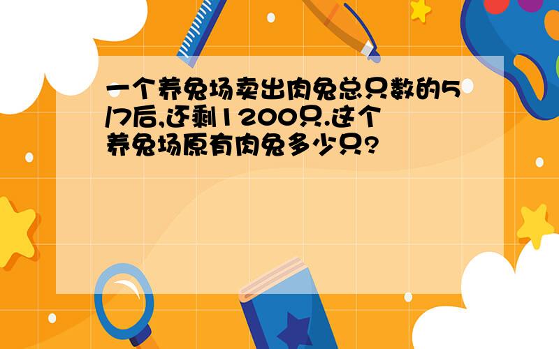 一个养兔场卖出肉兔总只数的5/7后,还剩1200只.这个养兔场原有肉兔多少只?