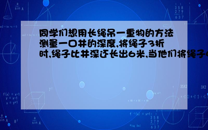 同学们想用长绳吊一重物的方法测量一口井的深度,将绳子3折时,绳子比井深还长出6米,当他们将绳子4折时,