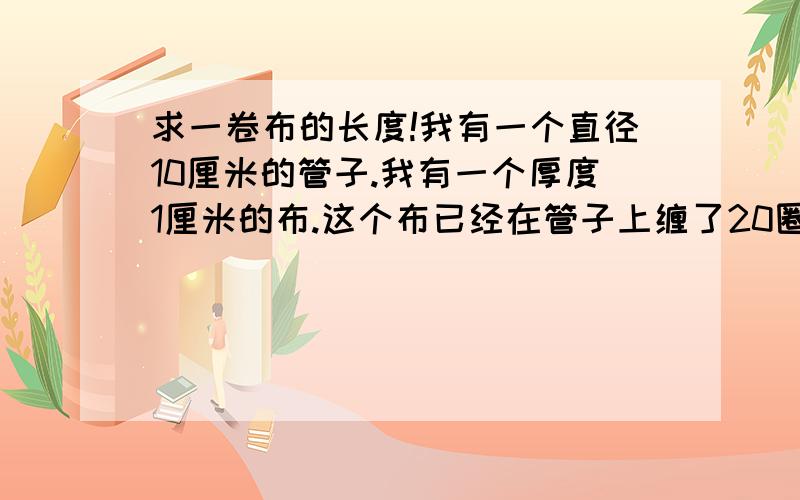 求一卷布的长度!我有一个直径10厘米的管子.我有一个厚度1厘米的布.这个布已经在管子上缠了20圈,求布的长度.怎么算,求公式