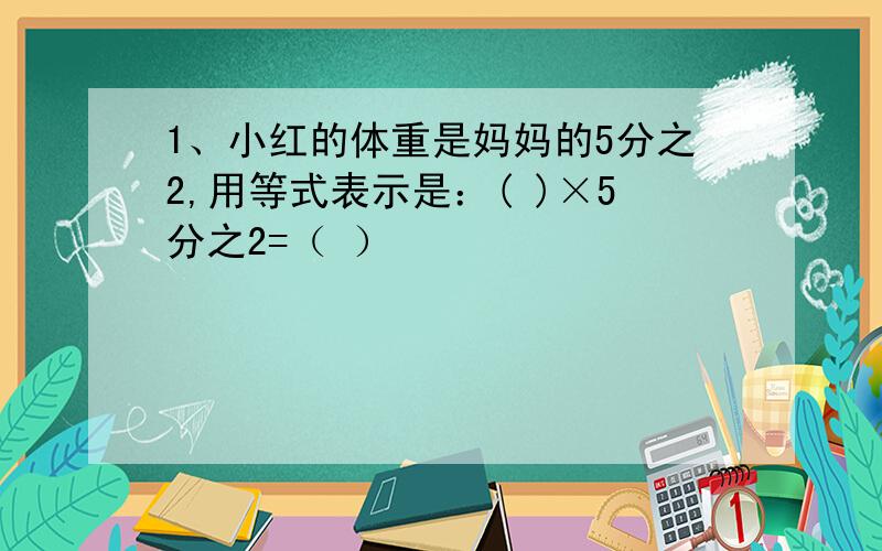 1、小红的体重是妈妈的5分之2,用等式表示是：( )×5分之2=（ ）