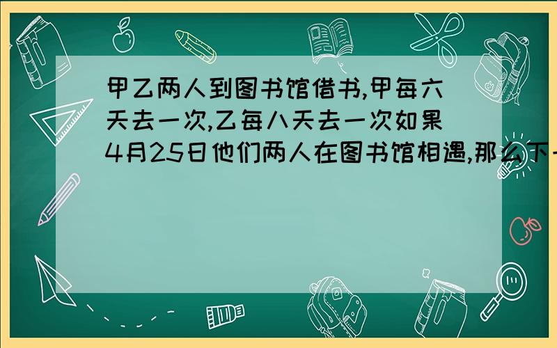 甲乙两人到图书馆借书,甲每六天去一次,乙每八天去一次如果4月25日他们两人在图书馆相遇,那么下一次去图书馆是几月几号