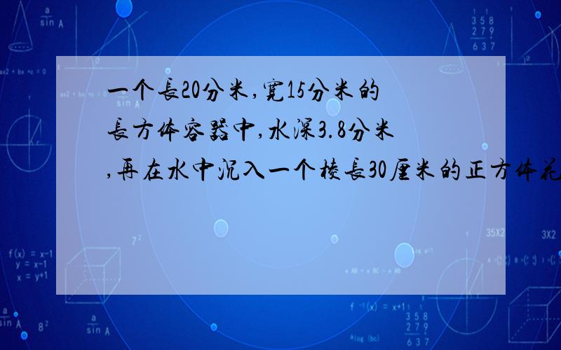 一个长20分米,宽15分米的长方体容器中,水深3.8分米,再在水中沉入一个棱长30厘米的正方体花岗岩石块,这时容器中水上升了多少分米? 急!又快又好的+10分悬赏 注意是求容器中水上升了多少分