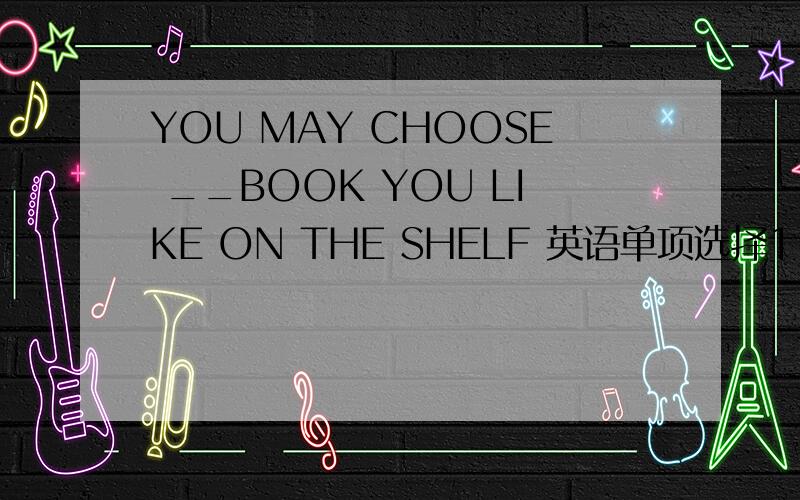YOU MAY CHOOSE __BOOK YOU LIKE ON THE SHELF 英语单项选择1.YOU MAY CHOOSE __BOOK YOU LIKE ON THE SHELF(A.MANY B.ANY C.ALL)2.HE WAS GOING TO PUT UP SOME SIGNS ____OLD BOOKS.(A.ASKING FOR B.ASKING TO C.TO ASK TO)第一题为什么选any？第二