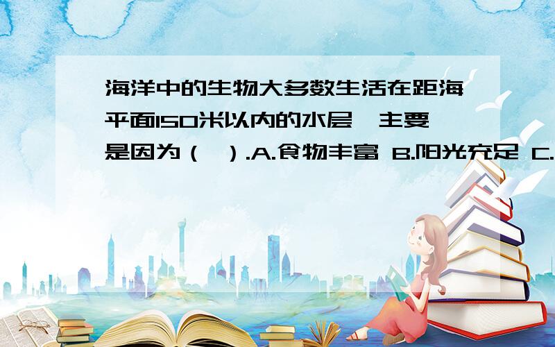 海洋中的生物大多数生活在距海平面150米以内的水层,主要是因为（ ）.A.食物丰富 B.阳光充足 C.水温适宜 D.氧气丰富 （PS：不好意思,因为我的财富值不是很多,所以只有5,不好意思.）