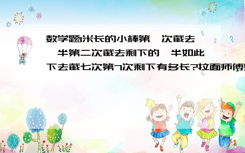 数学题1米长的小棒第一次截去一半第二次截去剩下的一半如此下去截七次第7次剩下有多长?拉面师傅要拉10...数学题1米长的小棒第一次截去一半第二次截去剩下的一半如此下去截七次第7次剩