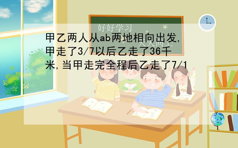 甲乙两人从ab两地相向出发,甲走了3/7以后乙走了36千米,当甲走完全程后乙走了7/1