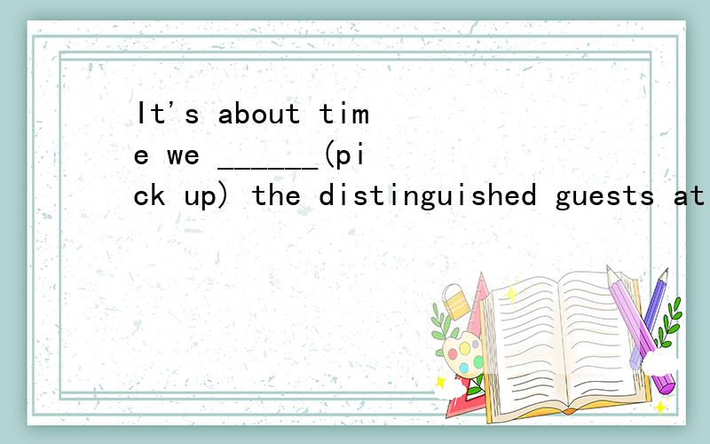 It's about time we ______(pick up) the distinguished guests at the airport.
