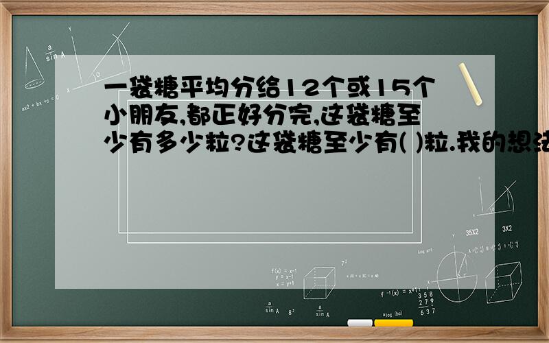 一袋糖平均分给12个或15个小朋友,都正好分完,这袋糖至少有多少粒?这袋糖至少有( )粒.我的想法是：最重要的是把想法给说清楚.今日等.