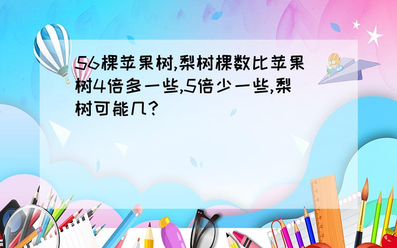 56棵苹果树,梨树棵数比苹果树4倍多一些,5倍少一些,梨树可能几?