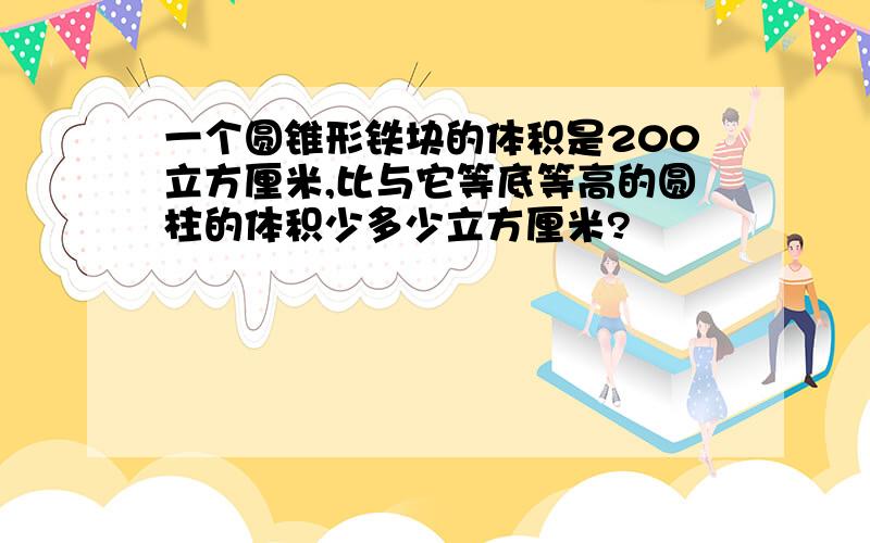 一个圆锥形铁块的体积是200立方厘米,比与它等底等高的圆柱的体积少多少立方厘米?