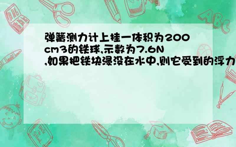 弹簧测力计上挂一体积为200cm3的铁球,示数为7.6N,如果把铁块浸没在水中,则它受到的浮力?弹簧测力计示数给我最详细的解题过程以及分析 不要复制的答案