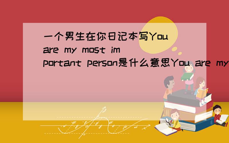 一个男生在你日记本写You are my most important person是什么意思You are my most important 一个男生在我日记本写上这么一句话,我还很生气,动我日记本.