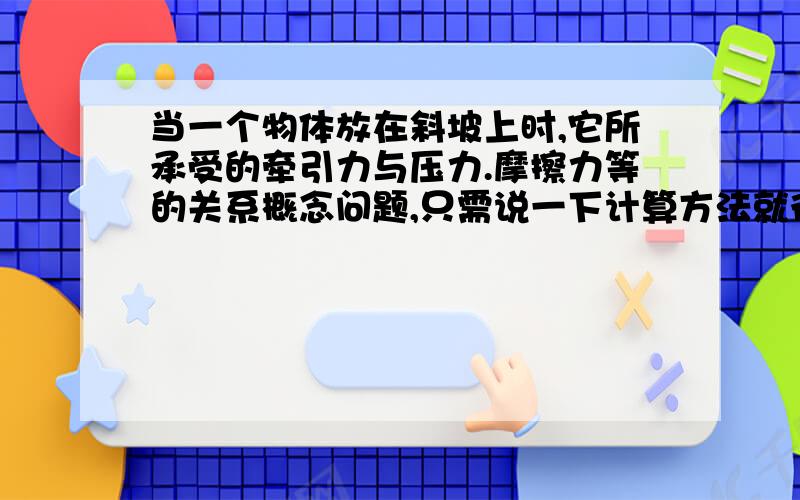 当一个物体放在斜坡上时,它所承受的牵引力与压力.摩擦力等的关系概念问题,只需说一下计算方法就行.因为初学,一些概念和符号不懂,能不用符号就不要用