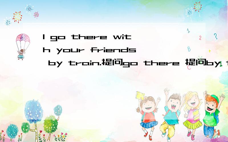 l go there with your friends by train.提问go there 提问by train