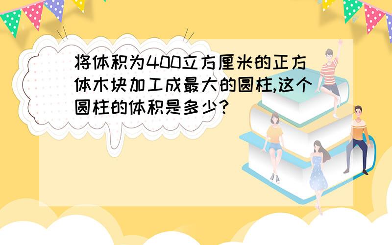 将体积为400立方厘米的正方体木块加工成最大的圆柱,这个圆柱的体积是多少?