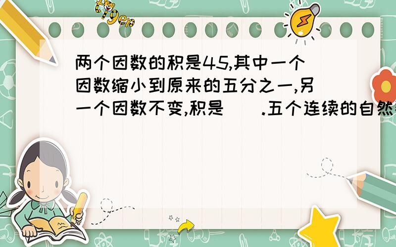 两个因数的积是45,其中一个因数缩小到原来的五分之一,另一个因数不变,积是（）.五个连续的自然数的和是275,这五个数分别是（）