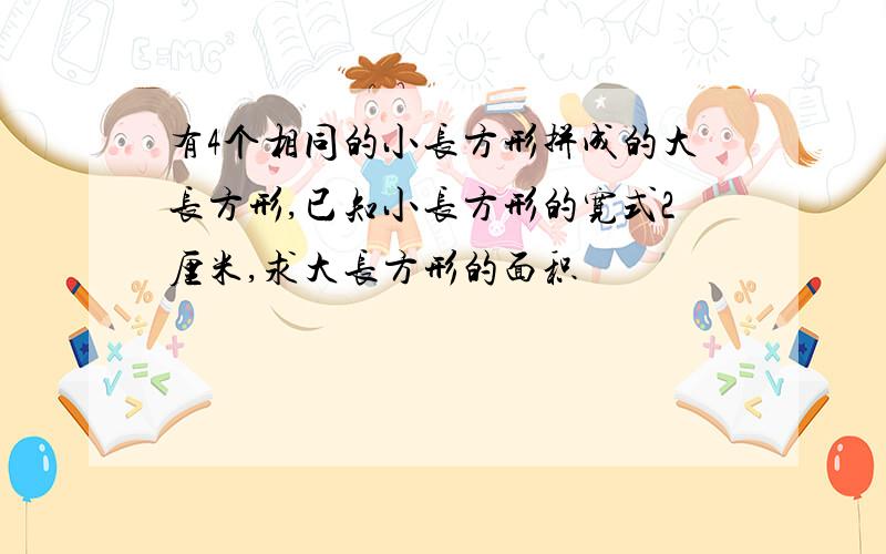 有4个相同的小长方形拼成的大长方形,已知小长方形的宽式2厘米,求大长方形的面积