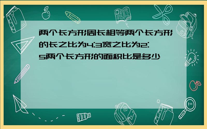 两个长方形周长相等两个长方形的长之比为4:3宽之比为2:5两个长方形的面积比是多少