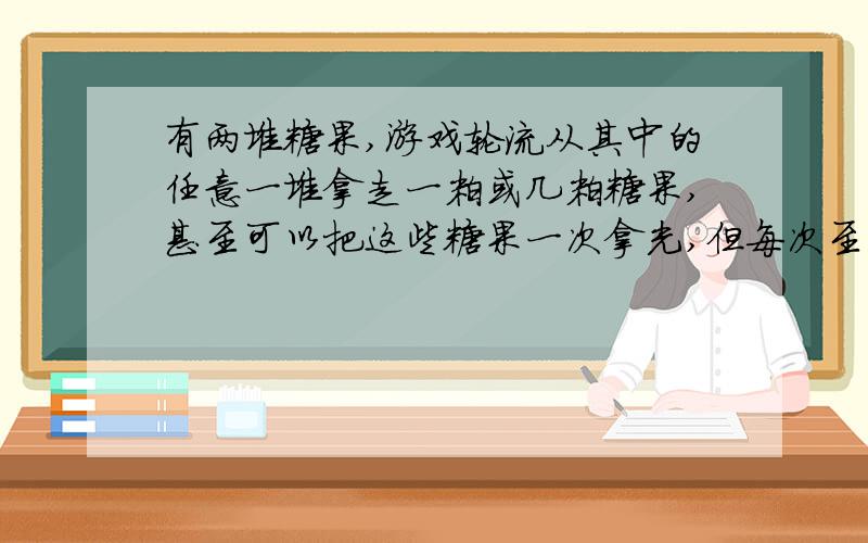 有两堆糖果,游戏轮流从其中的任意一堆拿走一粒或几粒糖果,甚至可以把这些糖果一次拿光,但每次至少要拿一粒,不准同时在两堆中拿,谁拿最后的一粒或几粒糖果,谁就获胜,如何获胜?