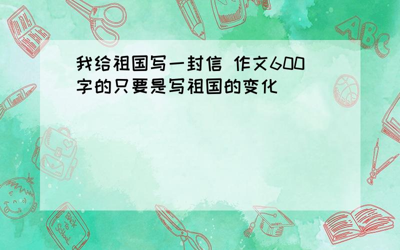 我给祖国写一封信 作文600字的只要是写祖国的变化