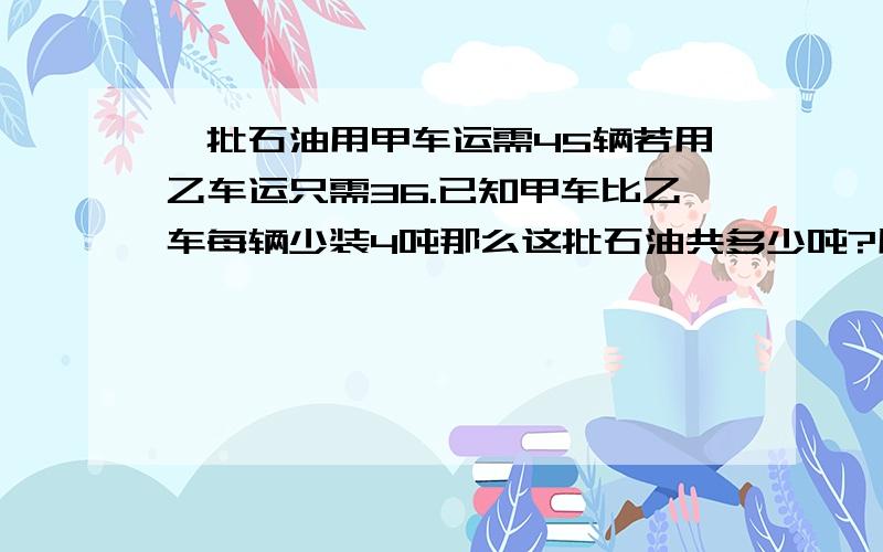 一批石油用甲车运需45辆若用乙车运只需36.已知甲车比乙车每辆少装4吨那么这批石油共多少吨?用方程解