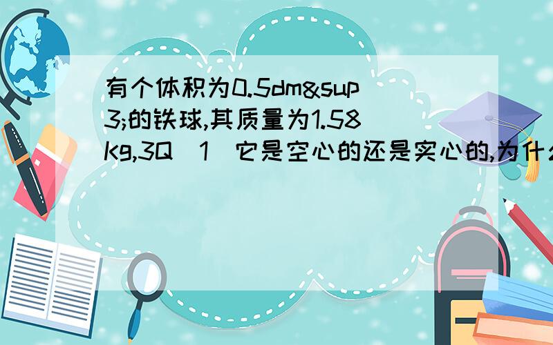 有个体积为0.5dm³的铁球,其质量为1.58Kg,3Q（1）它是空心的还是实心的,为什么?（2）若它是空心的,空心部分注满水后,总质量是多少Kg?（3）若它是实心的,它的质量应该是多少?