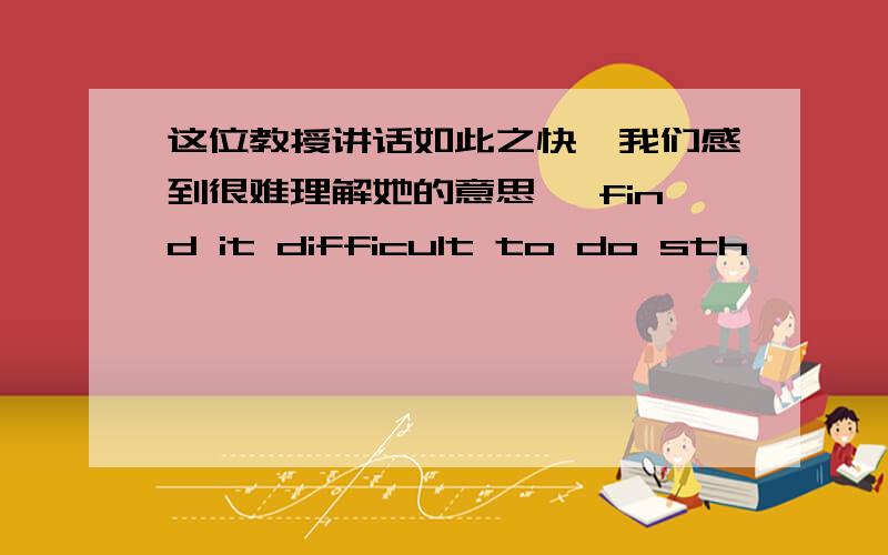 这位教授讲话如此之快,我们感到很难理解她的意思 《find it difficult to do sth>