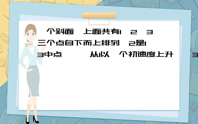 一个斜面,上面共有1,2,3三个点自下而上排列,2是1,3中点```从1以一个初速度上升``3是可到的最高点``1到2的时间是T```从2到3再从3到2所须时间是多少`