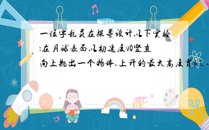 一位宇航员在探寻设计以下实验：在月球表面以初速度v0竖直向上抛出一个物体,上升的最大高度胃h（小于月球半径）.通过查阅资料知道月球半径为R,引力常量为G.若物体只受月球的引力作用,