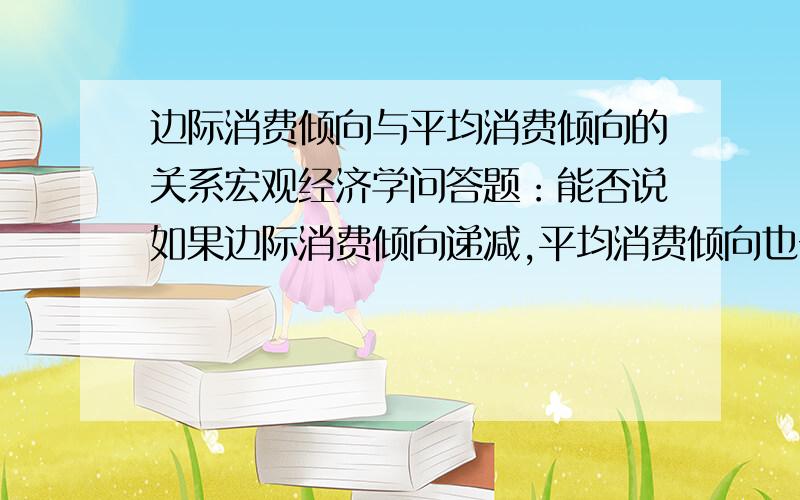 边际消费倾向与平均消费倾向的关系宏观经济学问答题：能否说如果边际消费倾向递减,平均消费倾向也一定递减；反之,平均消费倾向递减,边际消费倾向也一定递减?