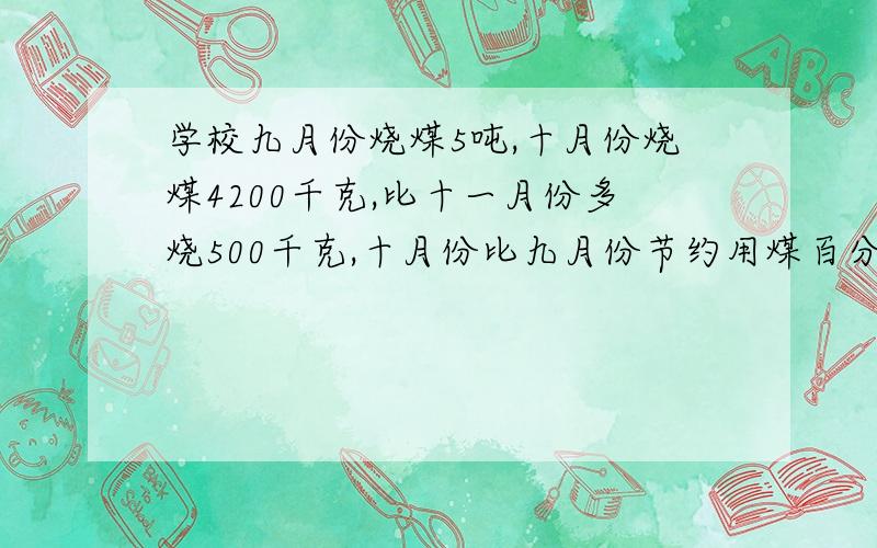 学校九月份烧煤5吨,十月份烧煤4200千克,比十一月份多烧500千克,十月份比九月份节约用煤百分之几?十月份比十一月份多烧煤百分之几?