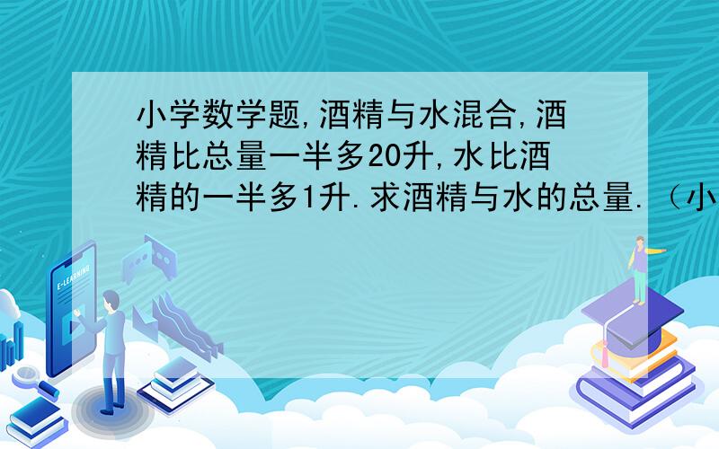 小学数学题,酒精与水混合,酒精比总量一半多20升,水比酒精的一半多1升.求酒精与水的总量.（小学6年级)