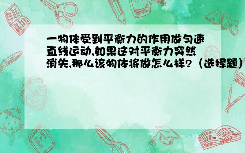 一物体受到平衡力的作用做匀速直线运动,如果这对平衡力突然消失,那么该物体将做怎么样?（选择题）1,立即停下来；2,慢慢停下来,3,仍做匀速直线运动；4,无法判断. 请问是不是选3呢?