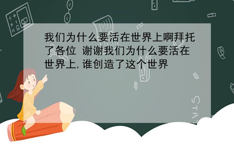 我们为什么要活在世界上啊拜托了各位 谢谢我们为什么要活在世界上,谁创造了这个世界