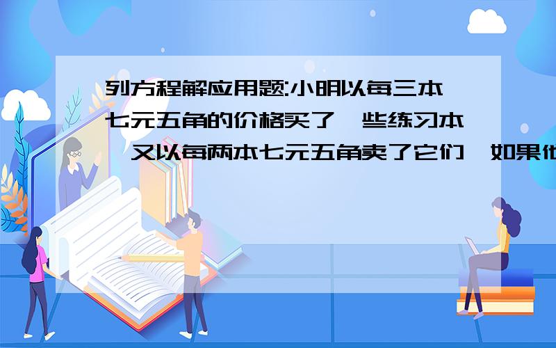 列方程解应用题:小明以每三本七元五角的价格买了一些练习本,又以每两本七元五角卖了它们,如果他赚了15元钱他卖了多少本练习本?