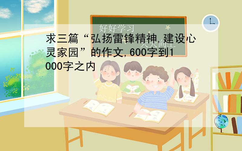 求三篇“弘扬雷锋精神,建设心灵家园”的作文,600字到1000字之内