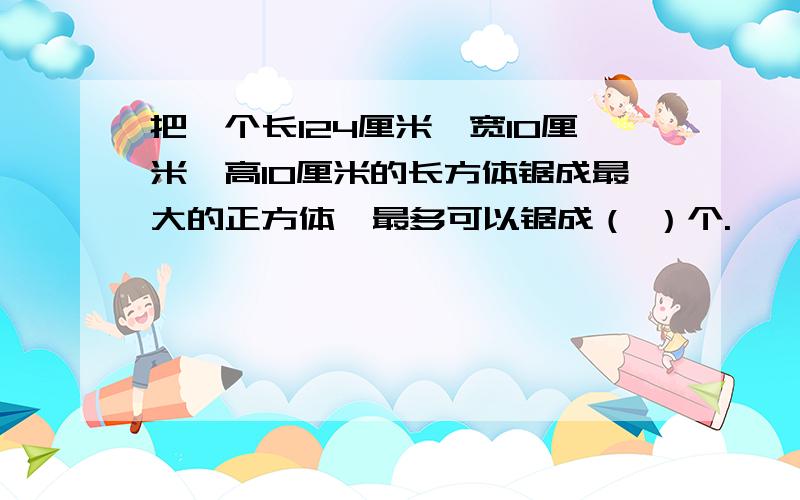 把一个长124厘米,宽10厘米,高10厘米的长方体锯成最大的正方体,最多可以锯成（ ）个.