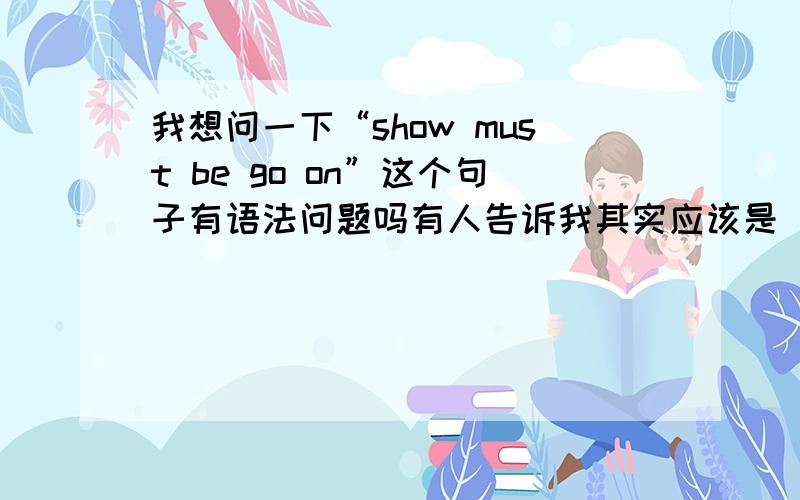 我想问一下“show must be go on”这个句子有语法问题吗有人告诉我其实应该是“show must be going on”,但是我总觉得这个句子没有什么问题,