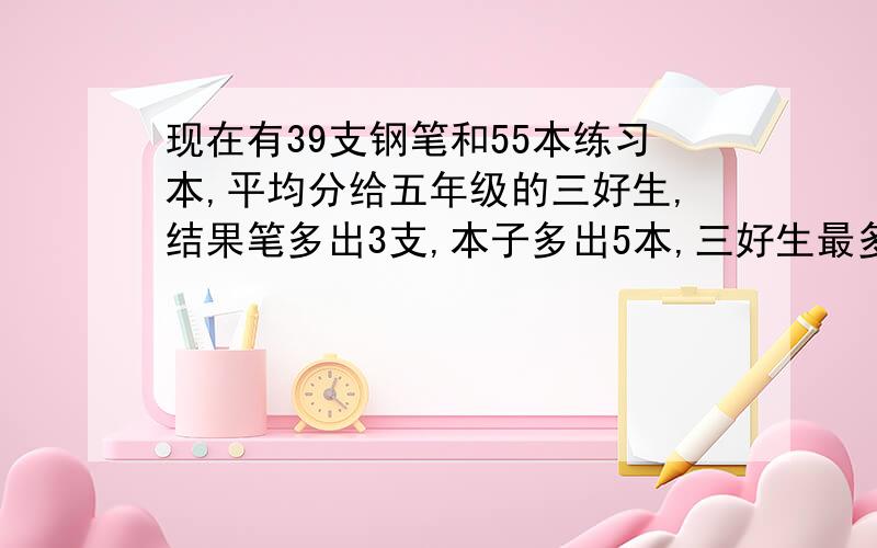 现在有39支钢笔和55本练习本,平均分给五年级的三好生,结果笔多出3支,本子多出5本,三好生最多有几人