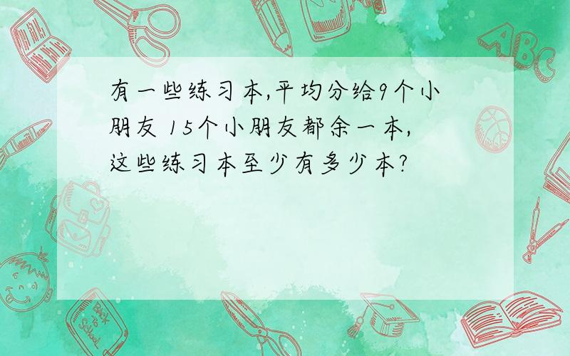 有一些练习本,平均分给9个小朋友 15个小朋友都余一本,这些练习本至少有多少本?